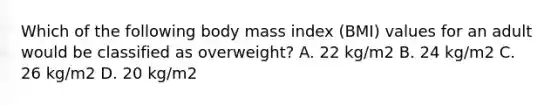 Which of the following body mass index (BMI) values for an adult would be classified as overweight? A. 22 kg/m2 B. 24 kg/m2 C. 26 kg/m2 D. 20 kg/m2