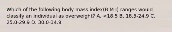 Which of the following body mass index(B M I) ranges would classify an individual as overweight? A. <18.5 B. 18.5-24.9 C. 25.0-29.9 D. 30.0-34.9