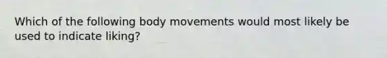 Which of the following body movements would most likely be used to indicate liking?