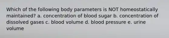 Which of the following body parameters is NOT homeostatically maintained? a. concentration of blood sugar b. concentration of dissolved gases c. blood volume d. blood pressure e. urine volume