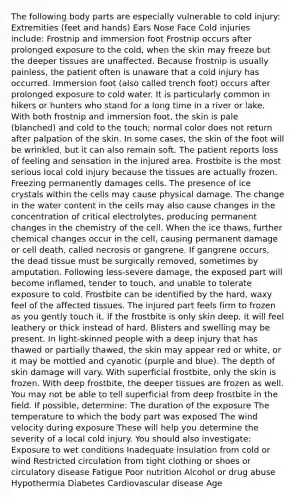 The following body parts are especially vulnerable to cold injury: Extremities (feet and hands) Ears Nose Face Cold injuries include: Frostnip and immersion foot Frostnip occurs after prolonged exposure to the cold, when the skin may freeze but the deeper tissues are unaffected. Because frostnip is usually painless, the patient often is unaware that a cold injury has occurred. Immersion foot (also called trench foot) occurs after prolonged exposure to cold water. It is particularly common in hikers or hunters who stand for a long time in a river or lake. With both frostnip and immersion foot, the skin is pale (blanched) and cold to the touch; normal color does not return after palpation of the skin. In some cases, the skin of the foot will be wrinkled, but it can also remain soft. The patient reports loss of feeling and sensation in the injured area. Frostbite is the most serious local cold injury because the tissues are actually frozen. Freezing permanently damages cells. The presence of ice crystals within the cells may cause physical damage. The change in the water content in the cells may also cause changes in the concentration of critical electrolytes, producing permanent changes in the chemistry of the cell. When the ice thaws, further chemical changes occur in the cell, causing permanent damage or cell death, called necrosis or gangrene. If gangrene occurs, the dead tissue must be surgically removed, sometimes by amputation. Following less-severe damage, the exposed part will become inflamed, tender to touch, and unable to tolerate exposure to cold. Frostbite can be identified by the hard, waxy feel of the affected tissues. The injured part feels firm to frozen as you gently touch it. If the frostbite is only skin deep, it will feel leathery or thick instead of hard. Blisters and swelling may be present. In light-skinned people with a deep injury that has thawed or partially thawed, the skin may appear red or white, or it may be mottled and cyanotic (purple and blue). The depth of skin damage will vary. With superficial frostbite, only the skin is frozen. With deep frostbite, the deeper tissues are frozen as well. You may not be able to tell superficial from deep frostbite in the field. If possible, determine: The duration of the exposure The temperature to which the body part was exposed The wind velocity during exposure These will help you determine the severity of a local cold injury. You should also investigate: Exposure to wet conditions Inadequate insulation from cold or wind Restricted circulation from tight clothing or shoes or circulatory disease Fatigue Poor nutrition Alcohol or drug abuse Hypothermia Diabetes Cardiovascular disease Age