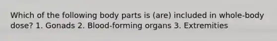 Which of the following body parts is (are) included in whole-body dose? 1. Gonads 2. Blood-forming organs 3. Extremities