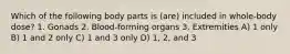 Which of the following body parts is (are) included in whole-body dose? 1. Gonads 2. Blood-forming organs 3. Extremities A) 1 only B) 1 and 2 only C) 1 and 3 only D) 1, 2, and 3