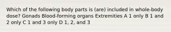 Which of the following body parts is (are) included in whole-body dose? Gonads Blood-forming organs Extremities A 1 only B 1 and 2 only C 1 and 3 only D 1, 2, and 3