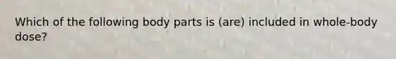 Which of the following body parts is (are) included in whole-body dose?