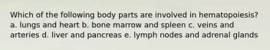 Which of the following body parts are involved in hematopoiesis? a. lungs and heart b. bone marrow and spleen c. veins and arteries d. liver and pancreas e. lymph nodes and adrenal glands