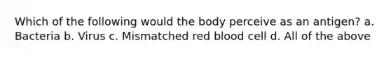 Which of the following would the body perceive as an antigen? a. Bacteria b. Virus c. Mismatched red blood cell d. All of the above