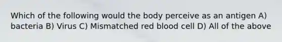 Which of the following would the body perceive as an antigen A) bacteria B) Virus C) Mismatched red blood cell D) All of the above