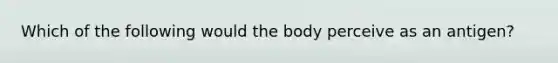 Which of the following would the body perceive as an antigen?