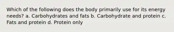 Which of the following does the body primarily use for its energy needs? a. Carbohydrates and fats b. Carbohydrate and protein c. Fats and protein d. Protein only