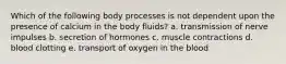 Which of the following body processes is not dependent upon the presence of calcium in the body fluids?​ a. transmission of nerve impulses b. secretion of hormones c. muscle contractions d. blood clotting e. ​transport of oxygen in the blood