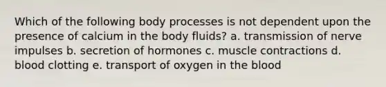 Which of the following body processes is not dependent upon the presence of calcium in the body fluids?​ a. <a href='https://www.questionai.com/knowledge/kP493RNvt0-transmission-of-nerve-impulses' class='anchor-knowledge'>transmission of nerve impulses</a> b. secretion of hormones c. <a href='https://www.questionai.com/knowledge/k0LBwLeEer-muscle-contraction' class='anchor-knowledge'>muscle contraction</a>s d. blood clotting e. ​transport of oxygen in <a href='https://www.questionai.com/knowledge/k7oXMfj7lk-the-blood' class='anchor-knowledge'>the blood</a>