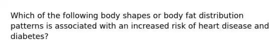 Which of the following body shapes or body fat distribution patterns is associated with an increased risk of heart disease and diabetes?