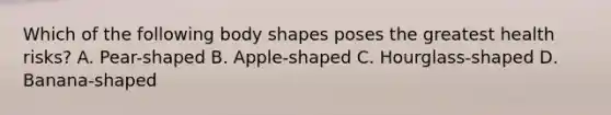 Which of the following body shapes poses the greatest health risks? A. Pear-shaped B. Apple-shaped C. Hourglass-shaped D. Banana-shaped