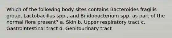 Which of the following body sites contains Bacteroides fragilis group, Lactobacillus spp., and Bifidobacterium spp. as part of the normal flora present? a. Skin b. Upper respiratory tract c. Gastrointestinal tract d. Genitourinary tract