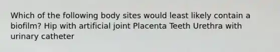 Which of the following body sites would least likely contain a biofilm? Hip with artificial joint Placenta Teeth Urethra with urinary catheter