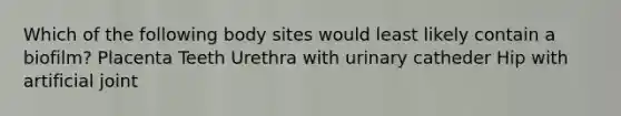 Which of the following body sites would least likely contain a biofilm? Placenta Teeth Urethra with urinary catheder Hip with artificial joint