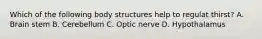 Which of the following body structures help to regulat thirst? A. Brain stem B. Cerebellum C. Optic nerve D. Hypothalamus