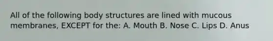 All of the following body structures are lined with mucous membranes, EXCEPT for the: A. Mouth B. Nose C. Lips D. Anus