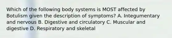 Which of the following body systems is MOST affected by Botulism given the description of symptoms? A. Integumentary and nervous B. Digestive and circulatory C. Muscular and digestive D. Respiratory and skeletal