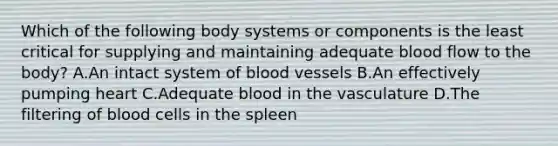 Which of the following body systems or components is the least critical for supplying and maintaining adequate blood flow to the body? A.An intact system of blood vessels B.An effectively pumping heart C.Adequate blood in the vasculature D.The filtering of blood cells in the spleen