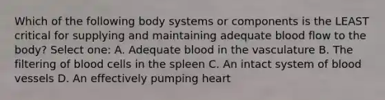 Which of the following body systems or components is the LEAST critical for supplying and maintaining adequate blood flow to the body? Select one: A. Adequate blood in the vasculature B. The filtering of blood cells in the spleen C. An intact system of blood vessels D. An effectively pumping heart