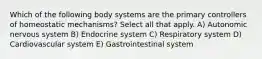 Which of the following body systems are the primary controllers of homeostatic mechanisms? Select all that apply. A) Autonomic nervous system B) Endocrine system C) Respiratory system D) Cardiovascular system E) Gastrointestinal system