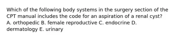 Which of the following body systems in the surgery section of the CPT manual includes the code for an aspiration of a renal cyst? A. orthopedic B. female reproductive C. endocrine D. dermatology E. urinary