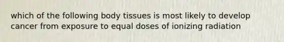 which of the following body tissues is most likely to develop cancer from exposure to equal doses of ionizing radiation