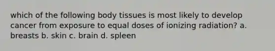 which of the following body tissues is most likely to develop cancer from exposure to equal doses of ionizing radiation? a. breasts b. skin c. brain d. spleen