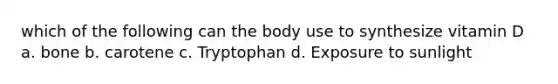 which of the following can the body use to synthesize vitamin D a. bone b. carotene c. Tryptophan d. Exposure to sunlight