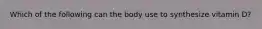 Which of the following can the body use to synthesize vitamin D?