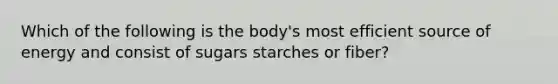 Which of the following is the body's most efficient source of energy and consist of sugars starches or fiber?