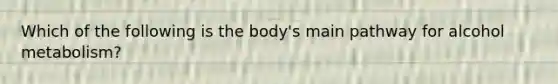 Which of the following is the body's main pathway for alcohol metabolism?