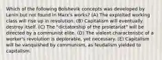 Which of the following Bolshevik concepts was developed by Lenin but not found in Marx's works? (A) The exploited working class will rise up in revolution. (B) Capitalism will eventually destroy itself. (C) The "dictatorship of the proletariat" will be directed by a communist elite. (D) The violent characteristic of a worker's revolution is deplorable, yet necessary. (E) Capitalism will be vanquished by communism, as feudalism yielded to capitalism.