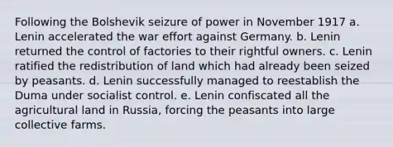 Following the Bolshevik seizure of power in November 1917 a. Lenin accelerated the war effort against Germany. b. Lenin returned the control of factories to their rightful owners. c. Lenin ratified the redistribution of land which had already been seized by peasants. d. Lenin successfully managed to reestablish the Duma under socialist control. e. Lenin confiscated all the agricultural land in Russia, forcing the peasants into large collective farms.