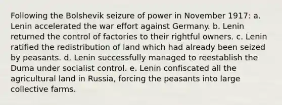 Following the Bolshevik seizure of power in November 1917: a. Lenin accelerated the war effort against Germany. b. Lenin returned the control of factories to their rightful owners. c. Lenin ratified the redistribution of land which had already been seized by peasants. d. Lenin successfully managed to reestablish the Duma under socialist control. e. Lenin confiscated all the agricultural land in Russia, forcing the peasants into large collective farms.