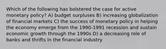 Which of the following has bolstered the case for active monetary policy? A) budget surpluses B) increasing globalization of financial markets C) the success of monetary policy in helping the economy emerge from the 1990-1991 recession and sustain economic growth through the 1990s D) a decreasing role of banks and thrifts in the financial industry