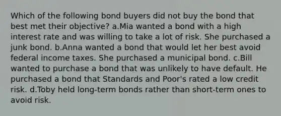 Which of the following bond buyers did not buy the bond that best met their objective? a.Mia wanted a bond with a high interest rate and was willing to take a lot of risk. She purchased a junk bond. b.Anna wanted a bond that would let her best avoid federal income taxes. She purchased a municipal bond. c.Bill wanted to purchase a bond that was unlikely to have default. He purchased a bond that Standards and Poor's rated a low credit risk. d.Toby held long-term bonds rather than short-term ones to avoid risk.