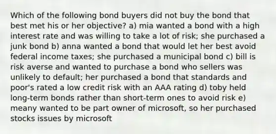 Which of the following bond buyers did not buy the bond that best met his or her objective? a) mia wanted a bond with a high interest rate and was willing to take a lot of risk; she purchased a junk bond b) anna wanted a bond that would let her best avoid federal income taxes; she purchased a municipal bond c) bill is risk averse and wanted to purchase a bond who sellers was unlikely to default; her purchased a bond that standards and poor's rated a low credit risk with an AAA rating d) toby held long-term bonds rather than short-term ones to avoid risk e) meany wanted to be part owner of microsoft, so her purchased stocks issues by microsoft