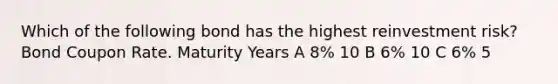 Which of the following bond has the highest reinvestment risk? Bond Coupon Rate. Maturity Years A 8% 10 B 6% 10 C 6% 5