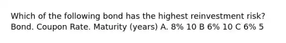Which of the following bond has the highest reinvestment risk? Bond. Coupon Rate. Maturity (years) A. 8% 10 B 6% 10 C 6% 5