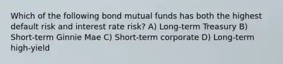 Which of the following bond mutual funds has both the highest default risk and interest rate risk? A) Long-term Treasury B) Short-term Ginnie Mae C) Short-term corporate D) Long-term high-yield