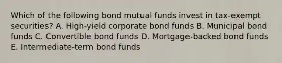 Which of the following bond mutual funds invest in tax-exempt securities? A. High-yield corporate bond funds B. Municipal bond funds C. Convertible bond funds D. Mortgage-backed bond funds E. Intermediate-term bond funds