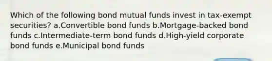 Which of the following bond mutual funds invest in tax-exempt securities? a.Convertible bond funds b.Mortgage-backed bond funds c.Intermediate-term bond funds d.High-yield corporate bond funds e.Municipal bond funds