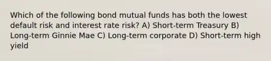 Which of the following bond mutual funds has both the lowest default risk and interest rate risk? A) Short-term Treasury B) Long-term Ginnie Mae C) Long-term corporate D) Short-term high yield