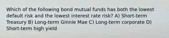 Which of the following bond mutual funds has both the lowest default risk and the lowest interest rate risk? A) Short-term Treasury B) Long-term Ginnie Mae C) Long-term corporate D) Short-term high yield