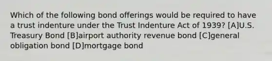 Which of the following bond offerings would be required to have a trust indenture under the Trust Indenture Act of 1939? [A]U.S. Treasury Bond [B]airport authority revenue bond [C]general obligation bond [D]mortgage bond