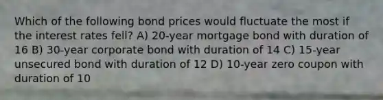 Which of the following bond prices would fluctuate the most if the interest rates fell? A) 20-year mortgage bond with duration of 16 B) 30-year corporate bond with duration of 14 C) 15-year unsecured bond with duration of 12 D) 10-year zero coupon with duration of 10