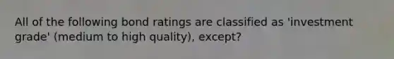 All of the following bond ratings are classified as 'investment grade' (medium to high quality), except?